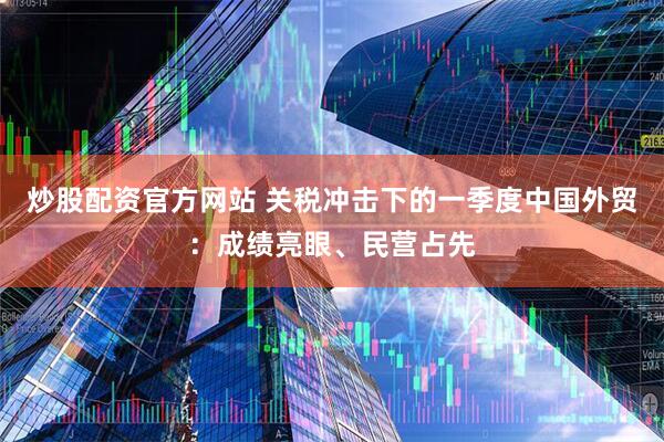 炒股配资官方网站 关税冲击下的一季度中国外贸：成绩亮眼、民营占先