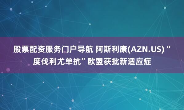 股票配资服务门户导航 阿斯利康(AZN.US)“度伐利尤单抗”欧盟获批新适应症