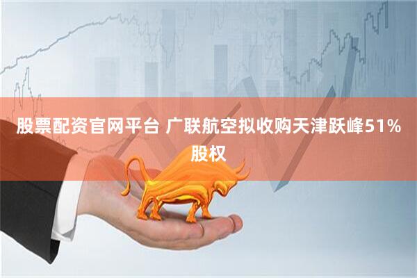 股票配资官网平台 广联航空拟收购天津跃峰51%股权