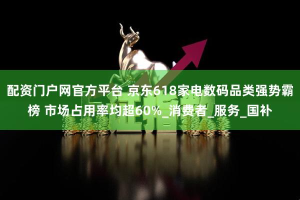 配资门户网官方平台 京东618家电数码品类强势霸榜 市场占用率均超60%_消费者_服务_国补
