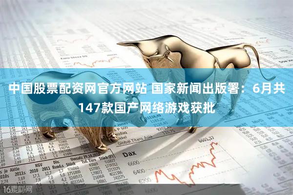 中国股票配资网官方网站 国家新闻出版署：6月共147款国产网络游戏获批