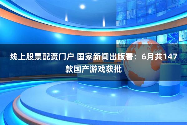 线上股票配资门户 国家新闻出版署：6月共147款国产游戏获批