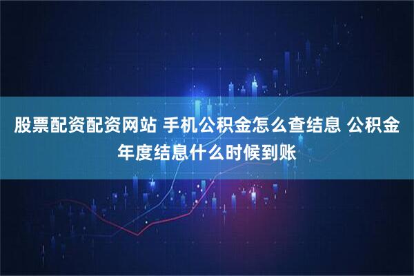 股票配资配资网站 手机公积金怎么查结息 公积金年度结息什么时候到账