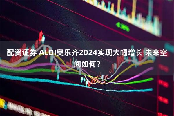 配资证券 ALDI奥乐齐2024实现大幅增长 未来空间如何？