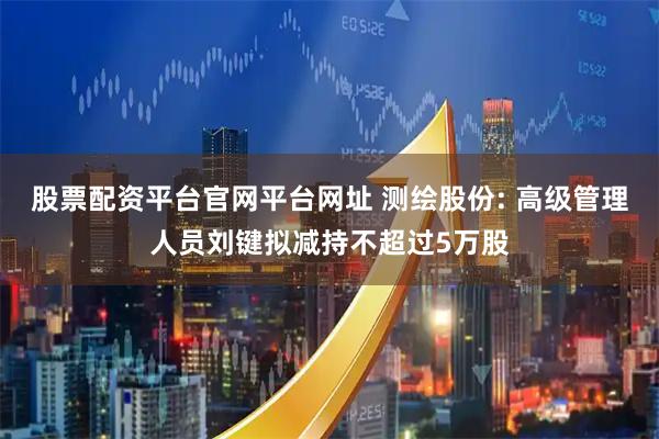 股票配资平台官网平台网址 测绘股份: 高级管理人员刘键拟减持不超过5万股