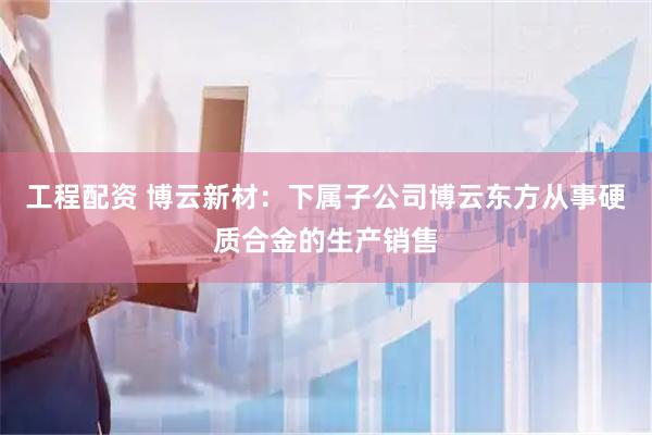 工程配资 博云新材：下属子公司博云东方从事硬质合金的生产销售