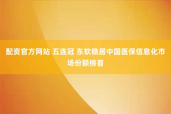 配资官方网站 五连冠 东软稳居中国医保信息化市场份额榜首