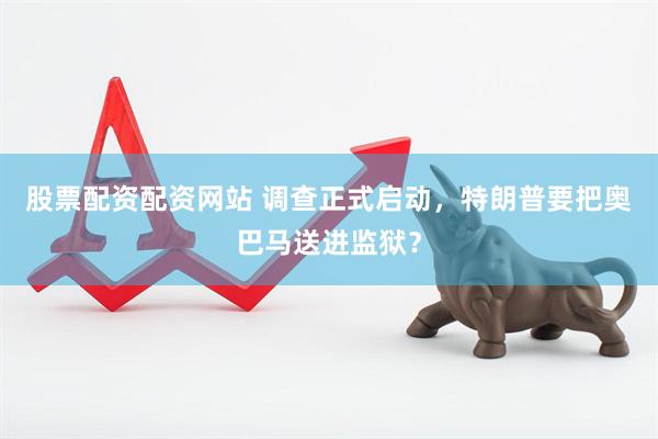 股票配资配资网站 调查正式启动，特朗普要把奥巴马送进监狱？