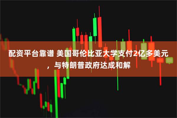 配资平台靠谱 美国哥伦比亚大学支付2亿多美元，与特朗普政府达成和解