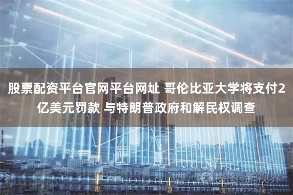 股票配资平台官网平台网址 哥伦比亚大学将支付2亿美元罚款 与特朗普政府和解民权调查