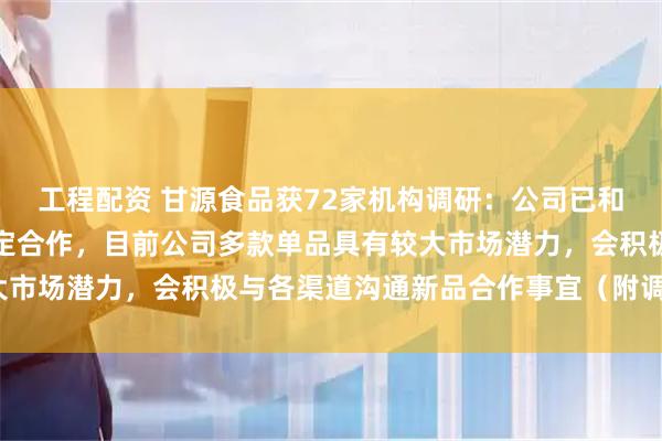 工程配资 甘源食品获72家机构调研：公司已和国内主流渠道建立了稳定合作，目前公司多款单品具有较大市场潜力，会积极与各渠道沟通新品合作事宜（附调研问答）