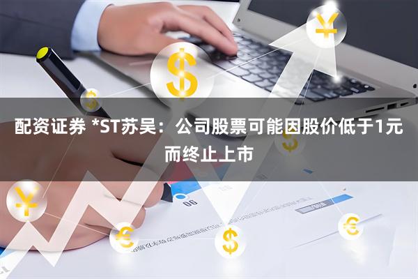 配资证券 *ST苏吴：公司股票可能因股价低于1元而终止上市