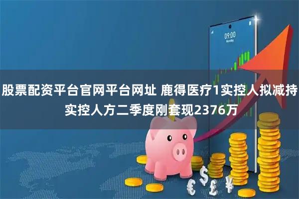 股票配资平台官网平台网址 鹿得医疗1实控人拟减持 实控人方二季度刚套现2376万