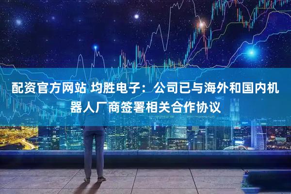 配资官方网站 均胜电子：公司已与海外和国内机器人厂商签署相关合作协议