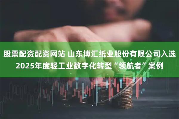 股票配资配资网站 山东博汇纸业股份有限公司入选2025年度轻工业数字化转型“领航者”案例