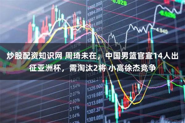 炒股配资知识网 周琦未在，中国男篮官宣14人出征亚洲杯，需淘汰2将 小高徐杰竞争