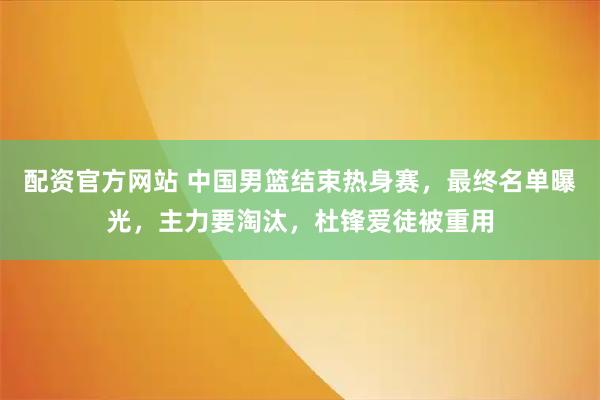 配资官方网站 中国男篮结束热身赛，最终名单曝光，主力要淘汰，杜锋爱徒被重用