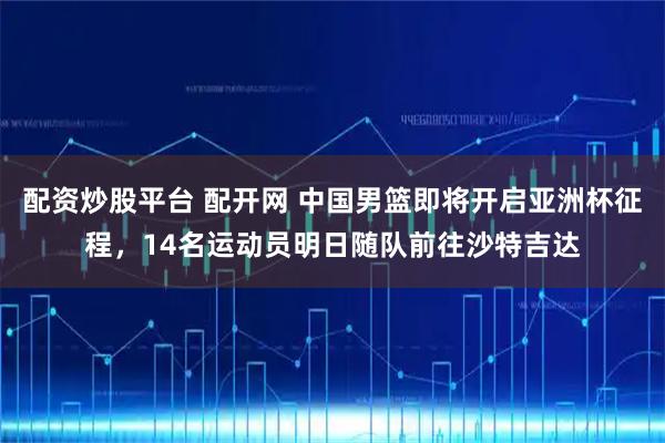 配资炒股平台 配开网 中国男篮即将开启亚洲杯征程，14名运动员明日随队前往沙特吉达