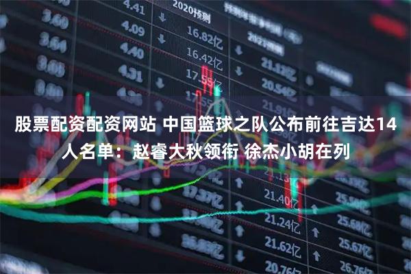 股票配资配资网站 中国篮球之队公布前往吉达14人名单：赵睿大秋领衔 徐杰小胡在列