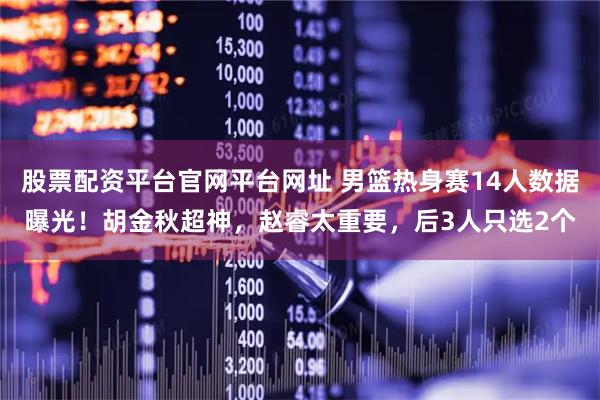 股票配资平台官网平台网址 男篮热身赛14人数据曝光！胡金秋超神，赵睿太重要，后3人只选2个
