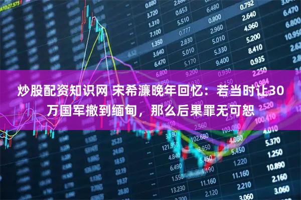炒股配资知识网 宋希濂晚年回忆：若当时让30万国军撤到缅甸，那么后果罪无可恕