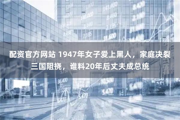 配资官方网站 1947年女子爱上黑人，家庭决裂三国阻挠，谁料20年后丈夫成总统