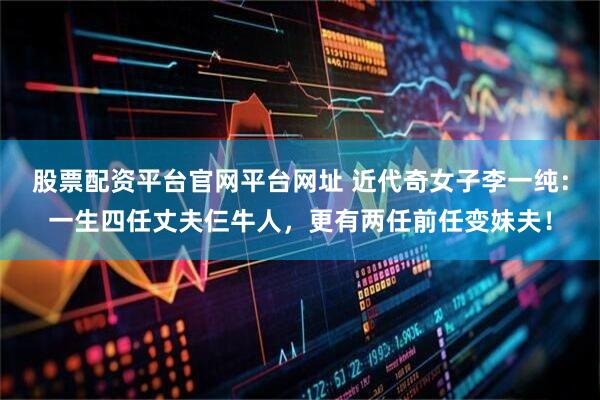 股票配资平台官网平台网址 近代奇女子李一纯：一生四任丈夫仨牛人，更有两任前任变妹夫！