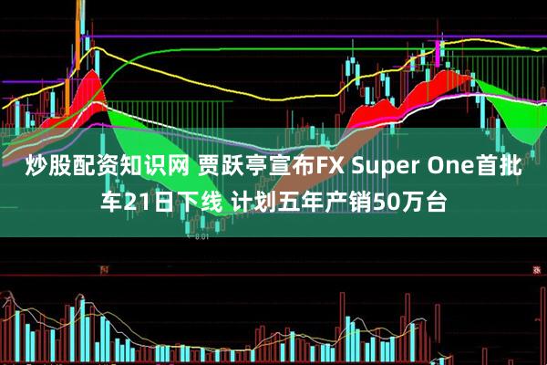 炒股配资知识网 贾跃亭宣布FX Super One首批车21日下线 计划五年产销50万台