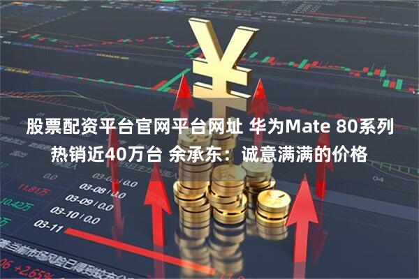 股票配资平台官网平台网址 华为Mate 80系列热销近40万台 余承东:诚意满满的价格